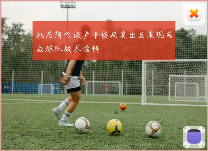 托尼阿伦谈卢卡伤病复出后表现或成球队战术诱饵