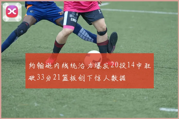 约翰逊内线统治力爆发20投14中狂砍33分21篮板创下惊人数据