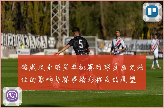 路威谈全明星单挑赛对球员历史地位的影响与赛事精彩程度的展望