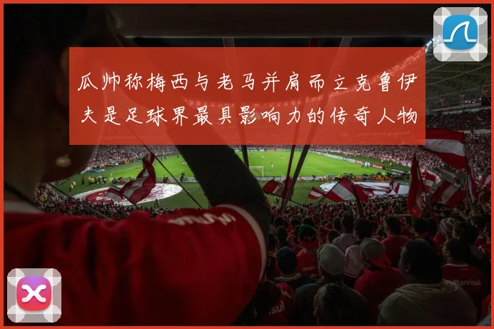 瓜帅称梅西与老马并肩而立克鲁伊夫是足球界最具影响力的传奇人物