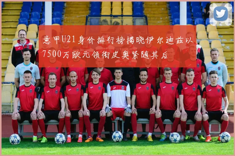 意甲U21身价排行榜揭晓伊尔迪兹以7500万欧元领衔皮奥紧随其后