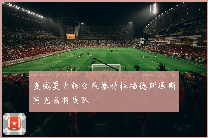 曼城夏季转会风暴特拉福德斯通斯阿克或将离队