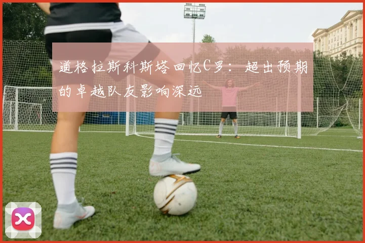 道格拉斯科斯塔回忆C罗：超出预期的卓越队友影响深远