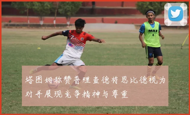 塔图姆称赞普理查德将恩比德视为对手展现竞争精神与尊重