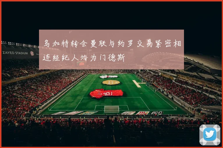 乌加特转会曼联与约罗交易紧密相连经纪人均为门德斯