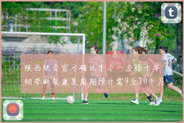 陕西联合官方确认李小一左膝十字韧带断裂康复周期预计需9至10个月