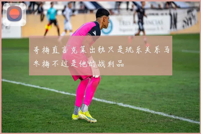 夸梅直言克莱出轨只是玩乐关系马冬梅不过是他的战利品