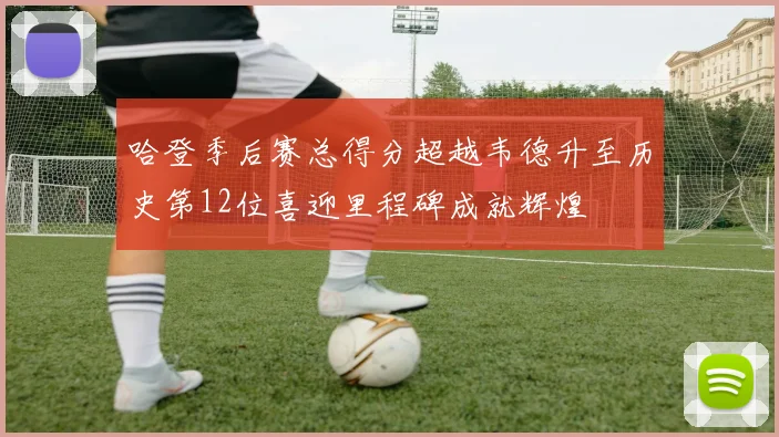 哈登季后赛总得分超越韦德升至历史第12位喜迎里程碑成就辉煌