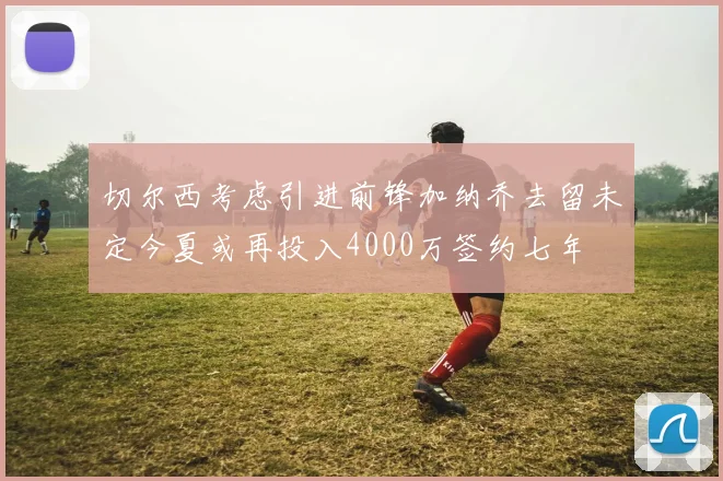 切尔西考虑引进前锋加纳乔去留未定今夏或再投入4000万签约七年